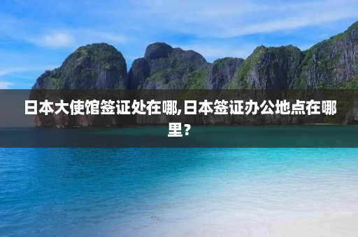 日本大使馆签证处在哪,日本签证办公地点在哪里？