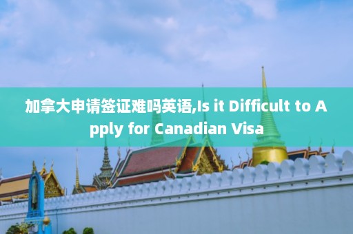 加拿大申请签证难吗英语,Is it Difficult to Apply for Canadian Visa  第1张