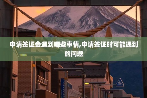 申请签证会遇到哪些事情,申请签证时可能遇到的问题