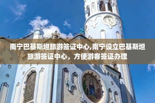 南宁巴基斯坦旅游签证中心,南宁设立巴基斯坦旅游签证中心，方便游客签证办理