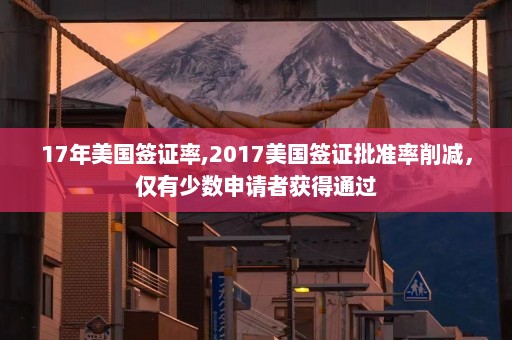 17年美国签证率,2017美国签证批准率削减，仅有少数申请者获得通过