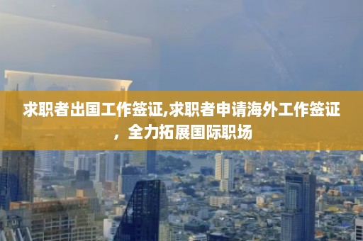 求职者出国工作签证,求职者申请海外工作签证，全力拓展国际职场