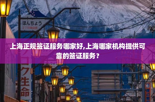 上海正规签证服务哪家好,上海哪家机构提供可靠的签证服务？