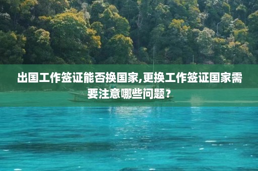 出国工作签证能否换国家,更换工作签证国家需要注意哪些问题？