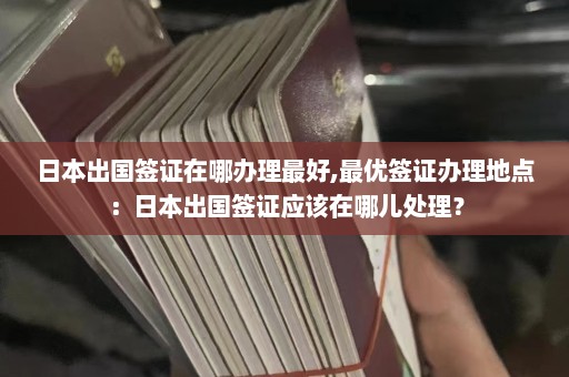 日本出国签证在哪办理最好,最优签证办理地点：日本出国签证应该在哪儿处理？  第1张