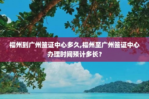 福州到广州签证中心多久,福州至广州签证中心办理时间预计多长？