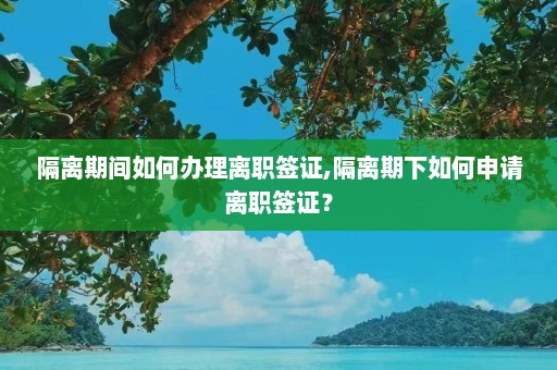 隔离期间如何办理离职签证,隔离期下如何申请离职签证？