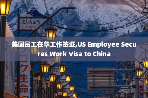 美国员工在华工作签证,US Employee Secures Work Visa to China