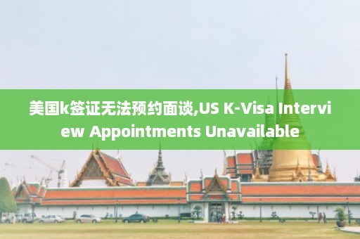 美国k签证无法预约面谈,US K-Visa Interview Appointments Unavailable