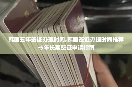 韩国五年签证办理时间,韩国签证办理时间推荐-5年长期签证申请指南  第1张