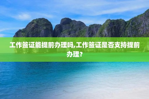 工作签证能提前办理吗,工作签证是否支持提前办理？