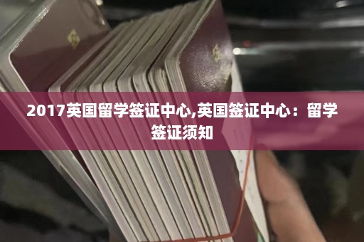 2017英国留学签证中心,英国签证中心：留学签证须知  第1张