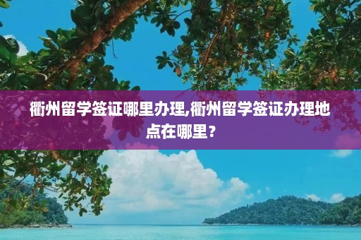 衢州留学签证哪里办理,衢州留学签证办理地点在哪里？