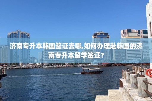 济南专升本韩国签证去哪,如何办理赴韩国的济南专升本留学签证？