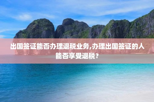 出国签证能否办理退税业务,办理出国签证的人能否享受退税？