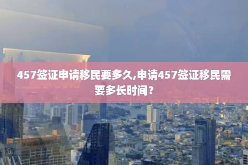 457签证申请移民要多久,申请457签证移民需要多长时间？  第1张