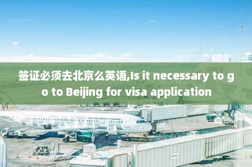 签证必须去北京么英语,Is it necessary to go to Beijing for visa application