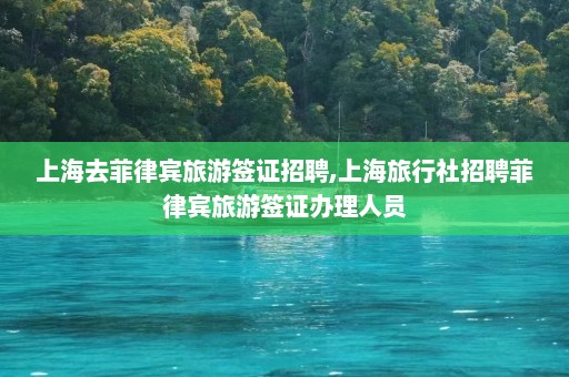 上海去菲律宾旅游签证招聘,上海旅行社招聘菲律宾旅游签证办理人员