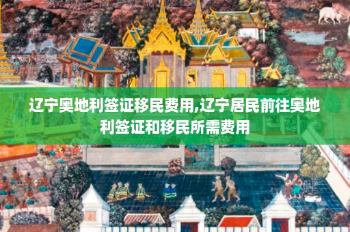 辽宁奥地利签证移民费用,辽宁居民前往奥地利签证和移民所需费用