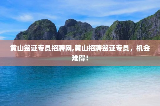 黄山签证专员招聘网,黄山招聘签证专员，机会难得！