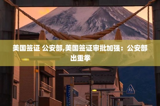 美国签证 公安部,美国签证审批加强：公安部出重拳