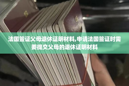 法国签证父母退休证明材料,申请法国签证时需要提交父母的退休证明材料