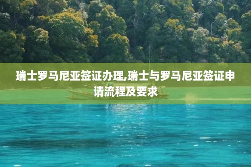 瑞士罗马尼亚签证办理,瑞士与罗马尼亚签证申请流程及要求