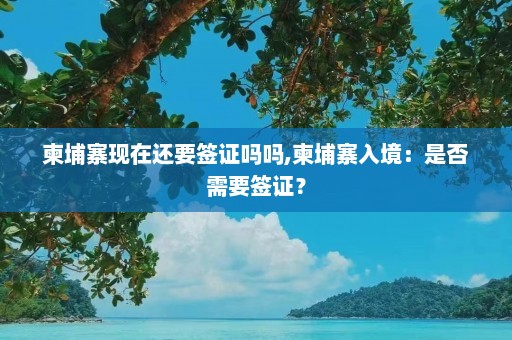 柬埔寨现在还要签证吗吗,柬埔寨入境：是否需要签证？