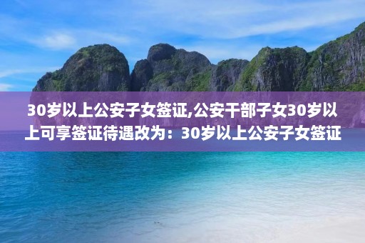 30岁以上公安子女签证,公安干部子女30岁以上可享签证待遇改为：30岁以上公安子女签证