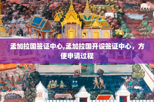 孟加拉国签证中心,孟加拉国开设签证中心，方便申请过程