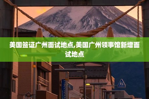 美国签证广州面试地点,美国广州领事馆新增面试地点