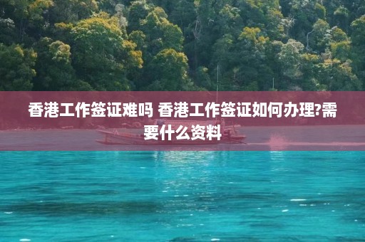 香港工作签证难吗 香港工作签证如何办理?需要什么资料