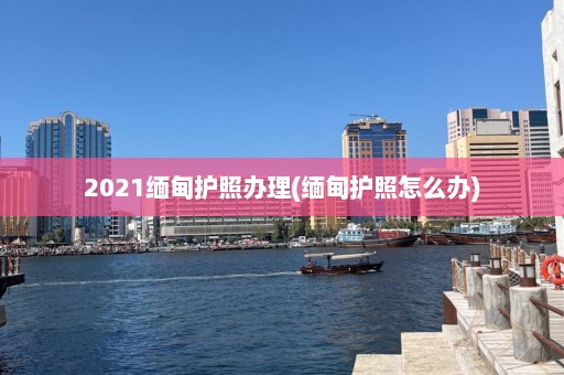 2021缅甸护照办理(缅甸护照怎么办)