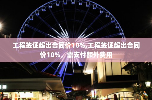 工程签证超出合同价10%,工程签证超出合同价10%，需支付额外费用