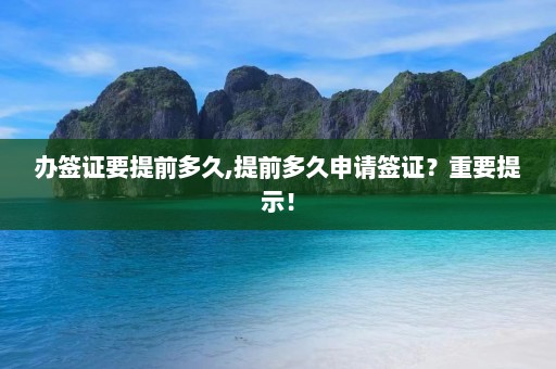 办签证要提前多久,提前多久申请签证？重要提示！