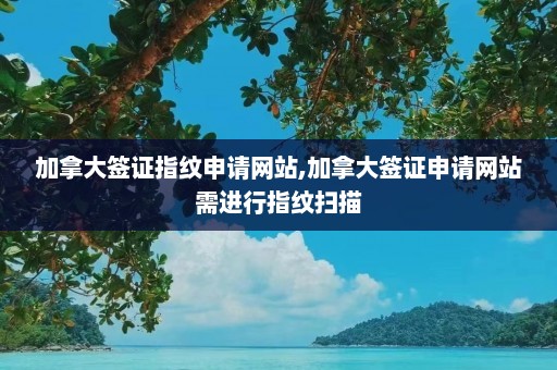 加拿大签证指纹申请网站,加拿大签证申请网站需进行指纹扫描