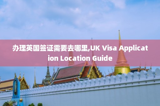 办理英国签证需要去哪里,UK Visa Application Location Guide  第1张