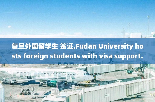 复旦外国留学生 签证,Fudan University hosts foreign students with visa support.