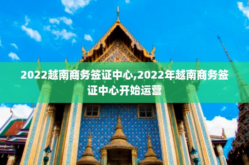 2022越南商务签证中心,2022年越南商务签证中心开始运营  第1张