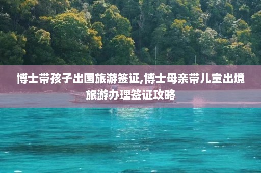 博士带孩子出国旅游签证,博士母亲带儿童出境旅游办理签证攻略