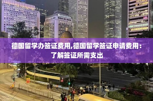 德国留学办签证费用,德国留学签证申请费用：了解签证所需支出