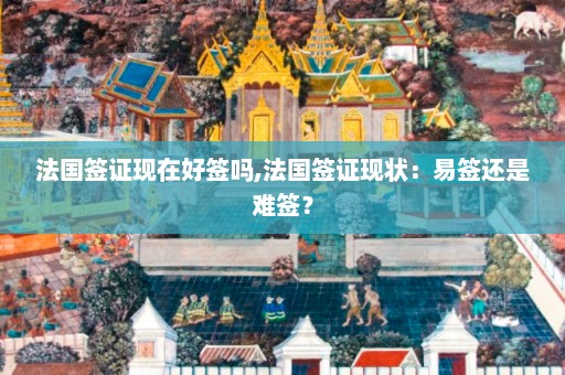 法国签证现在好签吗,法国签证现状：易签还是难签？