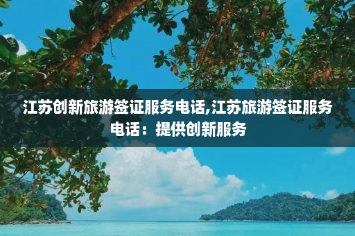 江苏创新旅游签证服务电话,江苏旅游签证服务电话：提供创新服务