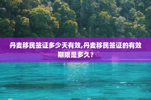 丹麦移民签证多少天有效,丹麦移民签证的有效期限是多久？