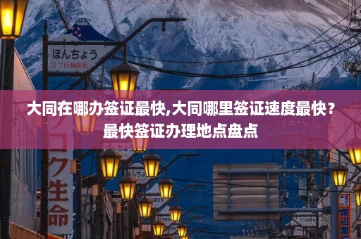 大同在哪办签证最快,大同哪里签证速度最快？最快签证办理地点盘点