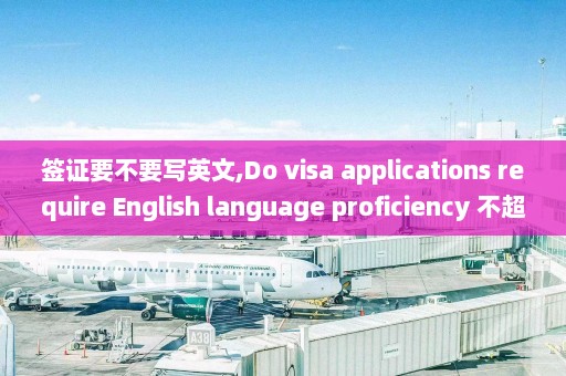 签证要不要写英文,Do visa applications require English language proficiency 不超过50字