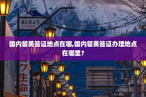 国内留美签证地点在哪,国内留美签证办理地点在哪里？