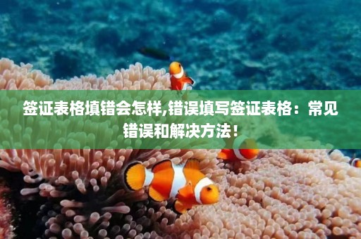 签证表格填错会怎样,错误填写签证表格：常见错误和解决方法！