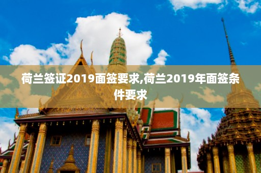 荷兰签证2019面签要求,荷兰2019年面签条件要求