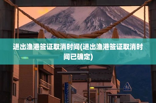 进出渔港签证取消时间(进出渔港签证取消时间已确定)